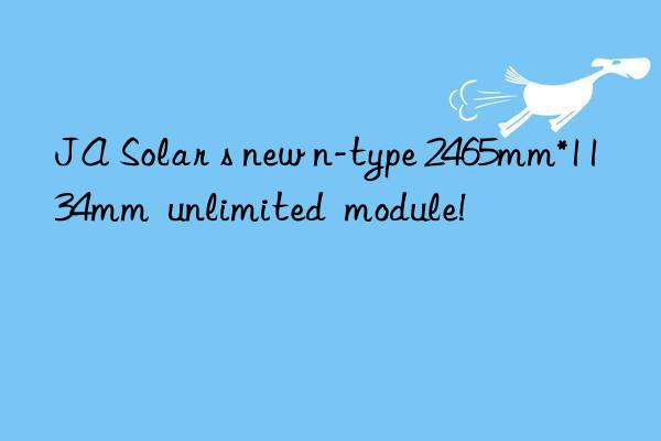 ja solar s new n-type 2465mm*1134mm  unlimited  module!