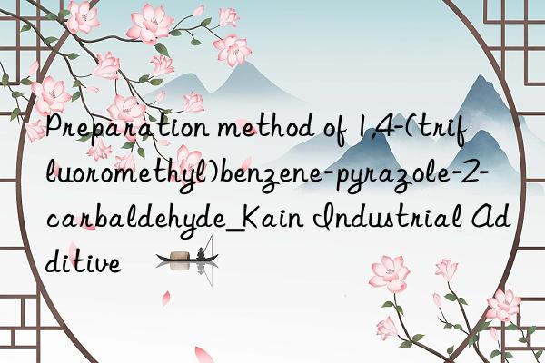 preparation method of 1,4-(trifluoromethyl)benzene-pyrazole-2-carbaldehyde_kain industrial additive