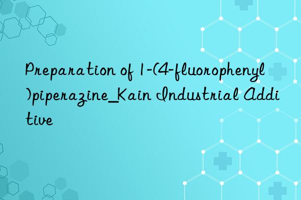 preparation of 1-(4-fluorophenyl)piperazine_kain industrial additive