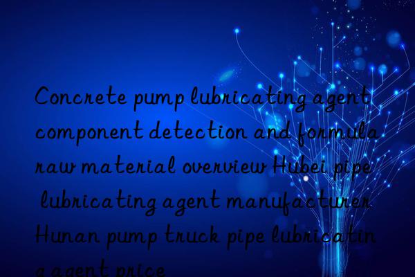 concrete pump lubricating agent component detection and formula raw material overview hubei pipe lubricating agent manufacturer hunan pump truck pipe lubricating agent price