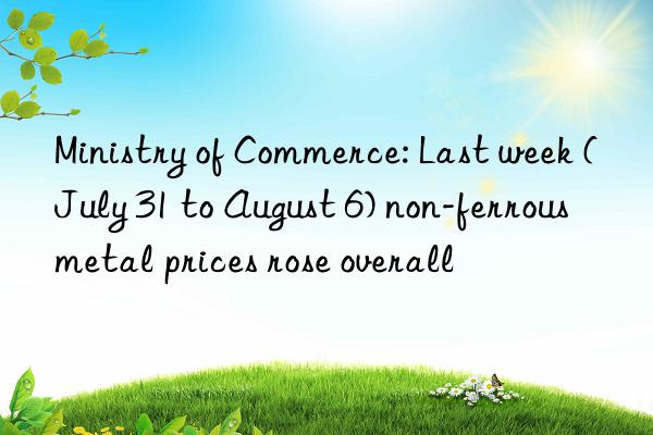 ministry of commerce: last week (july 31 to august 6) non-ferrous metal prices rose overall
