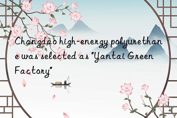 changdao high-energy polyurethane was selected as "yantai green factory"