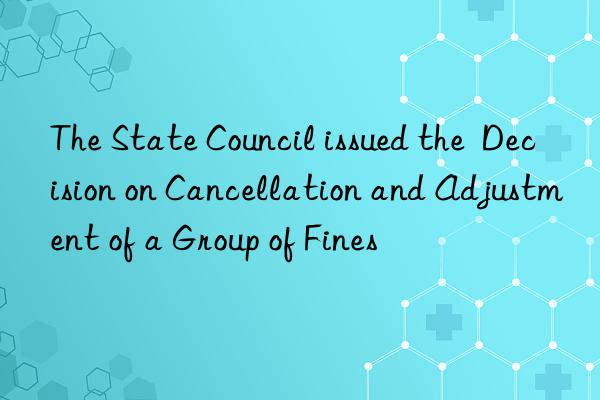 the state council issued the  decision on cancellation and adjustment of a group of fines