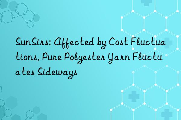 sunsirs: affected by cost fluctuations, pure polyester yarn fluctuates sideways