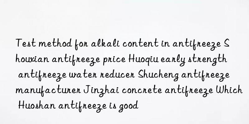 test method for alkali content in antifreeze shouxian antifreeze price huoqiu early strength antifreeze water reducer shucheng antifreeze manufacturer jinzhai concrete antifreeze which huoshan antifreeze is good