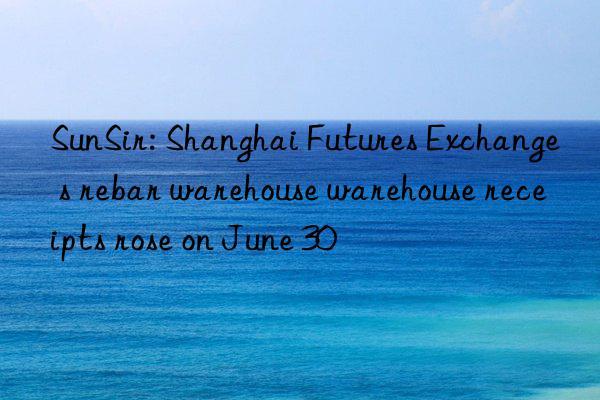 sunsir: shanghai futures exchange s rebar warehouse warehouse receipts rose on june 30