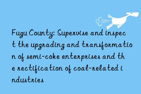 fugu county: supervise and inspect the upgrading and transformation of semi-coke enterprises and the rectification of coal-related industries