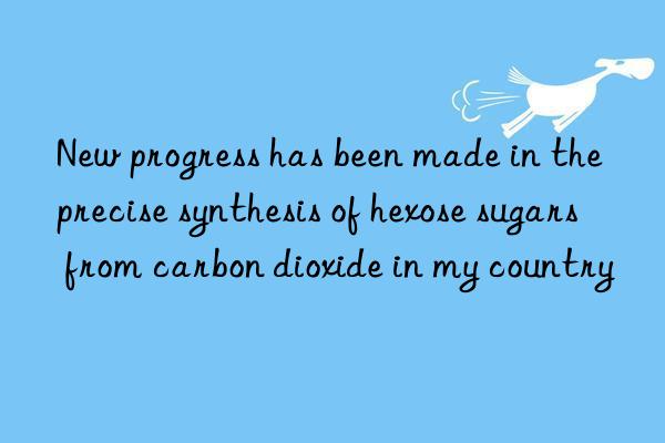 new progress has been made in the precise synthesis of hexose sugars from carbon dioxide in my country
