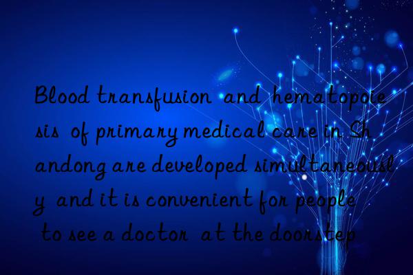 blood transfusion  and  hematopoiesis  of primary medical care in shandong are developed simultaneously  and it is convenient for people to see a doctor  at the doorstep
