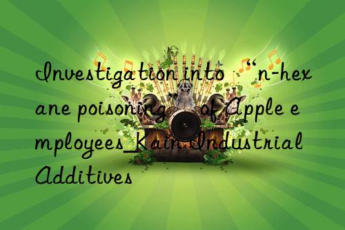 investigation into “n-hexane poisoning” of apple employees_kain industrial additives