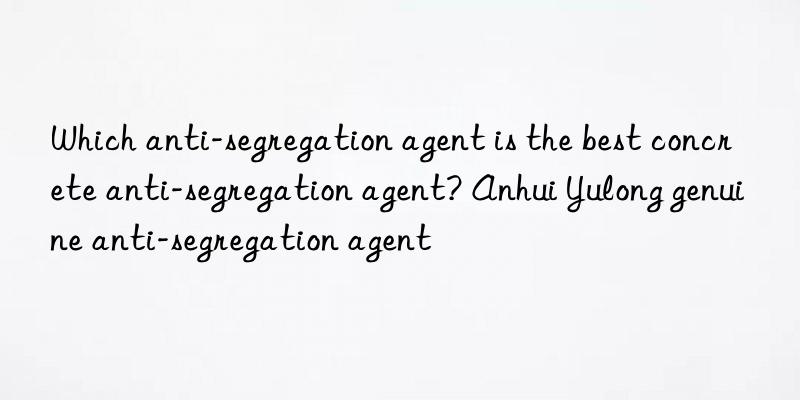 which anti-segregation agent is the best concrete anti-segregation agent? anhui yulong genuine anti-segregation agent