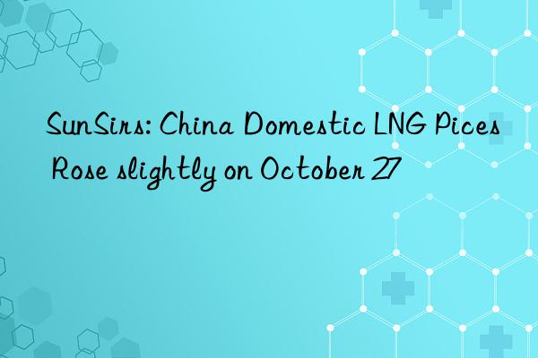 sunsirs: china domestic lng pices rose slightly on october 27