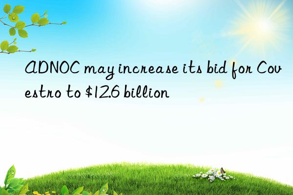 adnoc may increase its bid for  to $12.6 billion