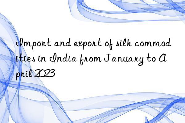 import and export of silk commodities in india from january to april 2023