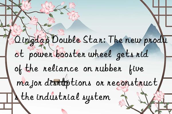 qingdao double star: the new product  power booster wheel  gets rid of the  reliance  on rubber   five major disruptions  or reconstructs the industrial system