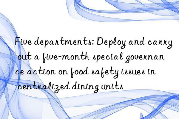 five departments: deploy and carry out a five-month special governance action on food safety issues in centralized dining units