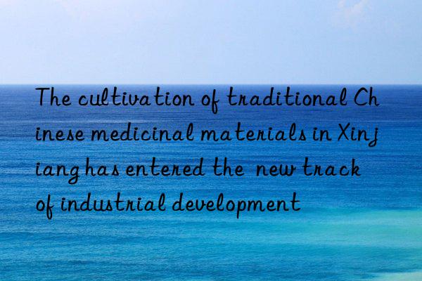 the cultivation of traditional chinese medicinal materials in xinjiang has entered the  new track  of industrial development