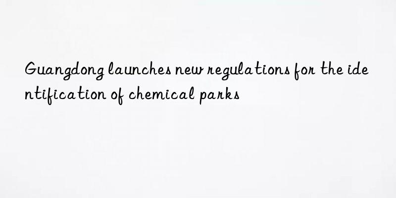 guangdong launches new regulations for the identification of chemical parks