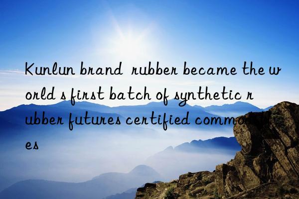kunlun brand  rubber became the world s first batch of synthetic rubber futures certified commodities