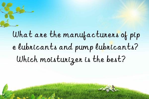 what are the manufacturers of pipe lubricants and pump lubricants? which moisturizer is the best?