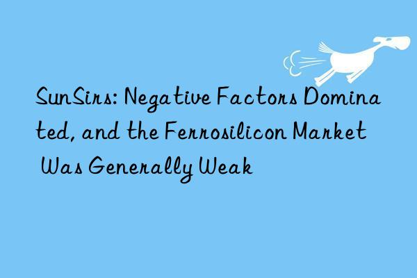 sunsirs: negative factors dominated, and the ferrosilicon market was generally weak
