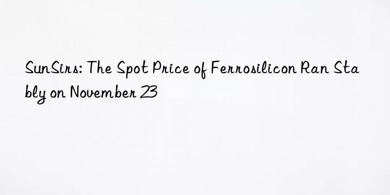 sunsirs: the spot price of ferrosilicon ran stably on november 23