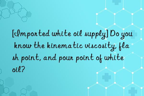[imported white oil supply] do you know the kinematic viscosity, flash point, and pour point of white oil?