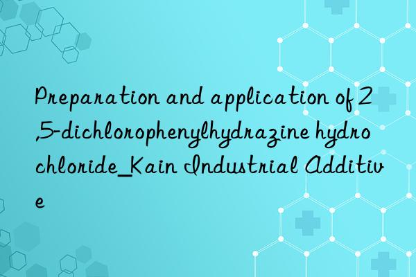 preparation and application of 2,5-dichlorophenylhydrazine hydrochloride_kain industrial additive