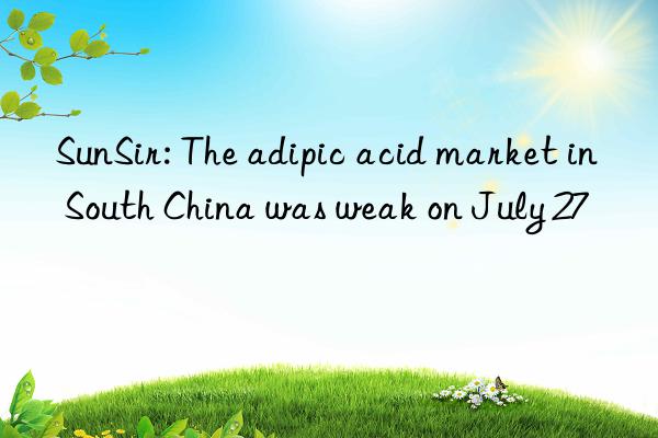 sunsir: the adipic acid market in south china was weak on july 27