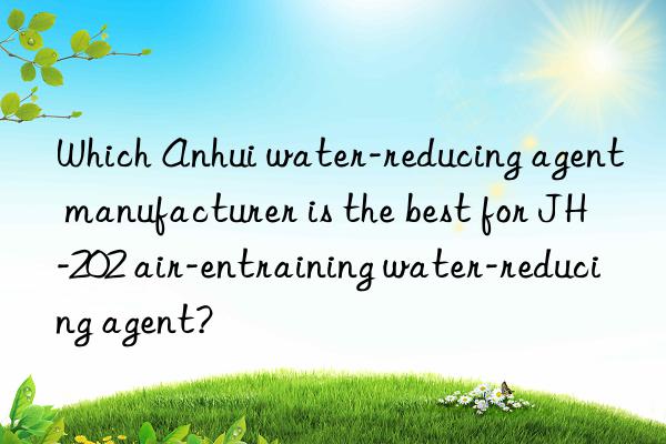 which anhui water-reducing agent manufacturer is the best for jh-202 air-entraining water-reducing agent?