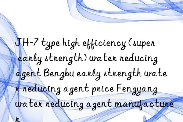 jh-7 type high efficiency (super early strength) water reducing agent bengbu early strength water reducing agent price fengyang water reducing agent manufacturer