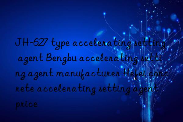 jh-627 type accelerating setting agent bengbu accelerating setting agent manufacturer hefei concrete accelerating setting agent price