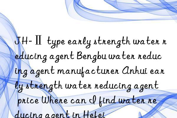 jh-ⅱ type early strength water reducing agent bengbu water reducing agent manufacturer anhui early strength water reducing agent price where can i find water reducing agent in hefei