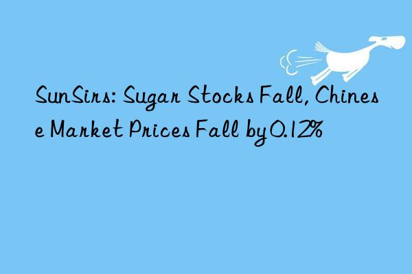 sunsirs: sugar stocks fall, chinese market prices fall by 0.12%