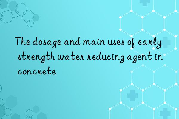 the dosage and main uses of early strength water reducing agent in concrete
