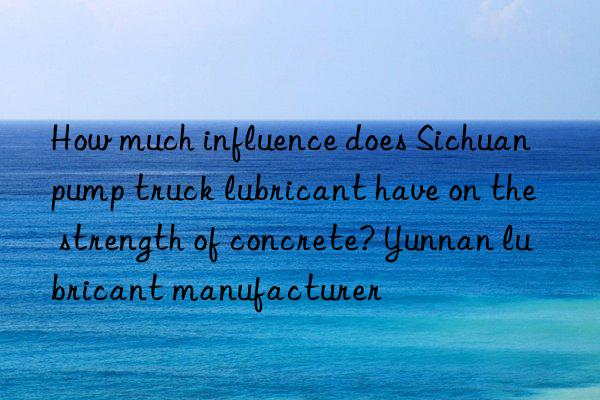 how much influence does sichuan pump truck lubricant have on the strength of concrete? yunnan lubricant manufacturer