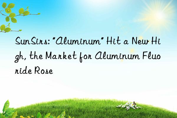 sunsirs: "aluminum" hit a new high, the market for aluminum fluoride rose