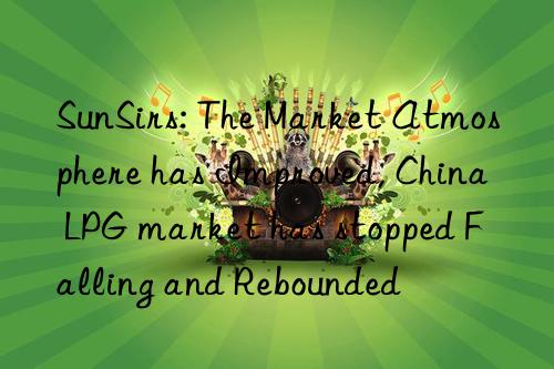 sunsirs: the market atmosphere has improved, china lpg market has stopped falling and rebounded