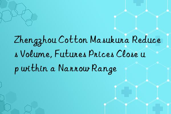 zhengzhou cotton masukura reduces volume, futures prices close up within a narrow range