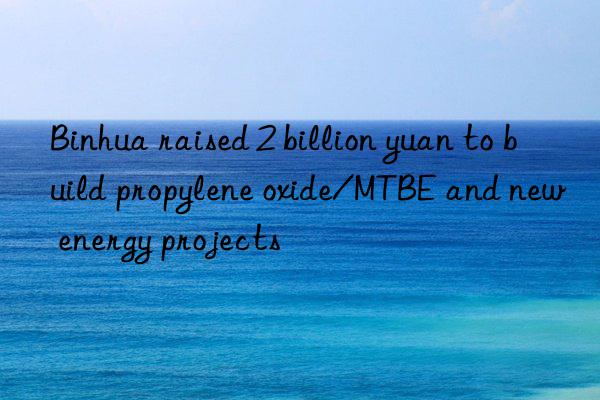 binhua raised 2 billion yuan to build propylene oxide/mtbe and new energy projects