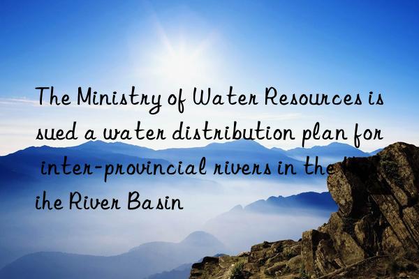 the ministry of water resources issued a water distribution plan for inter-provincial rivers in the haihe river basin