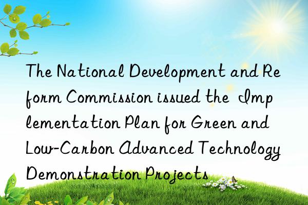 the national development and reform commission issued the implementation plan for green and low-carbon advanced technology demonstration projects