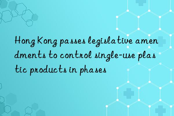 hong kong passes legislative amendments to control single-use plastic products in phases