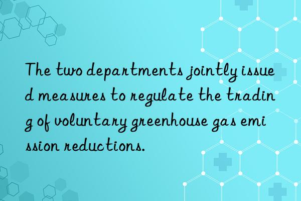 the two departments jointly issued measures to regulate the trading of voluntary greenhouse gas emission reductions.
