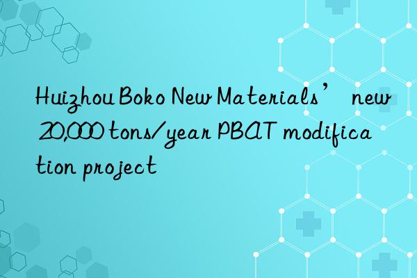huizhou boko new materials’ new 20,000 tons/year pbat modification project