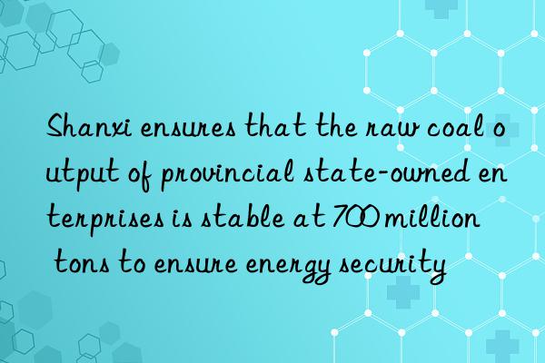 shanxi ensures that the raw coal output of provincial state-owned enterprises is stable at 700 million tons to ensure energy security