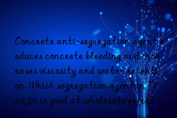 concrete anti-segregation agent reduces concrete bleeding and increases viscosity and water retention. which segregation agent in tianjin is good at wholesale price?