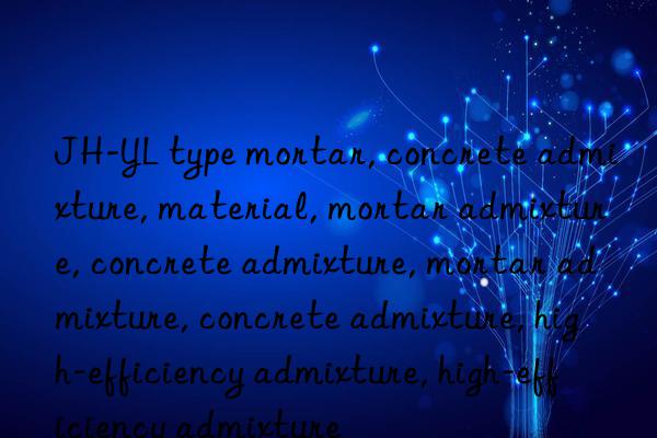 jh-yl type mortar, concrete admixture, material, mortar admixture, concrete admixture, mortar admixture, concrete admixture, high-efficiency admixture, high-efficiency admixture