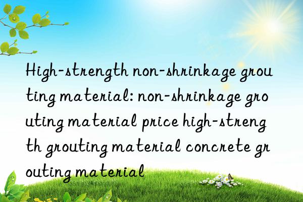 high-strength non-shrinkage grouting material: non-shrinkage grouting material price high-strength grouting material concrete grouting material