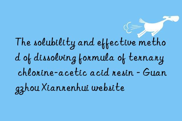 the solubility and effective method of dissolving formula of ternary chlorine-acetic acid resin - guangzhou xianrenhui website